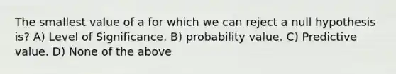 The smallest value of a for which we can reject a null hypothesis is? A) Level of Significance. B) probability value. C) Predictive value. D) None of the above