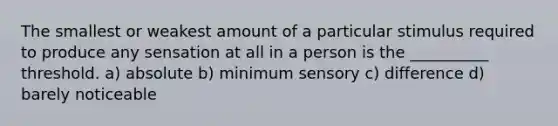 The smallest or weakest amount of a particular stimulus required to produce any sensation at all in a person is the __________ threshold. a) absolute b) minimum sensory c) difference d) barely noticeable