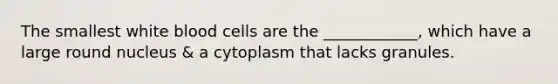 The smallest white blood cells are the ____________, which have a large round nucleus & a cytoplasm that lacks granules.