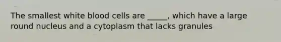 The smallest white blood cells are _____, which have a large round nucleus and a cytoplasm that lacks granules