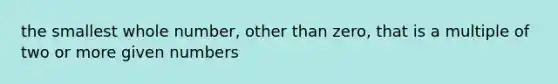 the smallest whole number, other than zero, that is a multiple of two or more given numbers