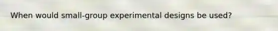 When would small-group experimental designs be used?