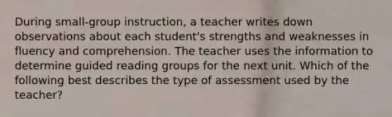 During small-group instruction, a teacher writes down observations about each student's strengths and weaknesses in fluency and comprehension. The teacher uses the information to determine guided reading groups for the next unit. Which of the following best describes the type of assessment used by the teacher?