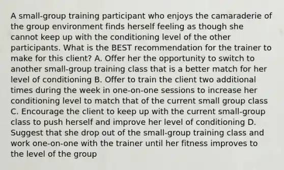 A small-group training participant who enjoys the camaraderie of the group environment finds herself feeling as though she cannot keep up with the conditioning level of the other participants. What is the BEST recommendation for the trainer to make for this client? A. Offer her the opportunity to switch to another small-group training class that is a better match for her level of conditioning B. Offer to train the client two additional times during the week in one-on-one sessions to increase her conditioning level to match that of the current small group class C. Encourage the client to keep up with the current small-group class to push herself and improve her level of conditioning D. Suggest that she drop out of the small-group training class and work one-on-one with the trainer until her fitness improves to the level of the group