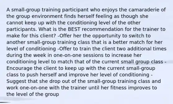 A small-group training participant who enjoys the camaraderie of the group environment finds herself feeling as though she cannot keep up with the conditioning level of the other participants. What is the BEST recommendation for the trainer to make for this client? -Offer her the opportunity to switch to another small-group training class that is a better match for her level of conditioning -Offer to train the client two additional times during the week in one-on-one sessions to increase her conditioning level to match that of the current small group class -Encourage the client to keep up with the current small-group class to push herself and improve her level of conditioning -Suggest that she drop out of the small-group training class and work one-on-one with the trainer until her fitness improves to the level of the group