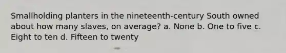 Smallholding planters in the nineteenth-century South owned about how many slaves, on average? a. None b. One to five c. Eight to ten d. Fifteen to twenty