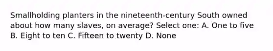 Smallholding planters in the nineteenth-century South owned about how many slaves, on average? Select one: A. One to five B. Eight to ten C. Fifteen to twenty D. None