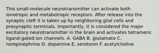 This small-molecule neurotransmitter can activate both ionotropic and metabotropic receptors. After release into the synaptic cleft it is taken up by neighboring glial cells and presynaptic terminals. Importantly, it is considered the major excitatory neurotransmitter in the brain and activates tetrameric ligand-gated ion channels. A. GABA B. glutamate C. norepinephrine D. dopamine E. serotonin F. acetylcholine