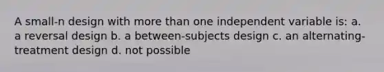 A small-n design with more than one independent variable is: a. a reversal design b. a between-subjects design c. an alternating-treatment design d. not possible