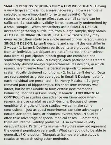 SMALL-N DESIGNS: STUDYING ONLY A FEW INDIVIDUALS · Having a very large sample is not always necessary · How a sample is selected is more important (for external validity) · When researcher expects a large effect size, a small sample can be sufficient. So, statistical validity is not necessarily undermined by a small sample. · When researchers use a SMALL-N DESIGN, instead of gathering a little info from a large sample, they obtain A LOT OF INFORMATION FROM JUST A FEW CASES. They may even restrict their study to a single animal or one person, using a SINGLE-N DESIGN. Large-N designs and small-N designs differ in 2 ways: · 1. Large-N Designs: participants are grouped. The data from an individual participant are not of interest in themselves; data from all participants in each group are combined and studied together. In Small-N Designs, each participant is treated separately. Almost always repeated-measures designs, in which researchers observe how the person responds to several systematically designed conditions. · 2. In, Large-N design, Data are represented as group averages. In Small-N Designs, data for each individual are presented. · Ex. Henry Molaison. Surgery removed parts of hippocampus. His short term memory was intact, but he was unable to form certain new memories. Balancing Priorities in Case Study Research: · EXPERIMENTAL CONTROL. Case studies can advance our knowledge when researchers use careful research designs. Because of some empirical strengths of these studies, we can make some conclusions. · Just as quasi-experiments can take advantage of natural accidents, laws, or historical events, small-N studies often take advantage of special medical cases. · Sometimes, there are internal validity problems · Also external validity disadvantages. Participants in small-N studies may not represent the general population very well. · What can you do to be able to generalize? One option: Triangulate (compare a case study's results to research using other methods).