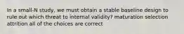 In a small-N study, we must obtain a stable baseline design to rule out which threat to internal validity? maturation selection attrition all of the choices are correct