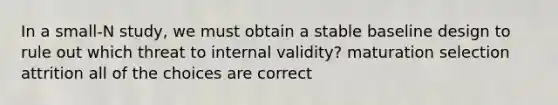 In a small-N study, we must obtain a stable baseline design to rule out which threat to internal validity? maturation selection attrition all of the choices are correct