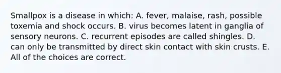 Smallpox is a disease in which: A. fever, malaise, rash, possible toxemia and shock occurs. B. virus becomes latent in ganglia of sensory neurons. C. recurrent episodes are called shingles. D. can only be transmitted by direct skin contact with skin crusts. E. All of the choices are correct.