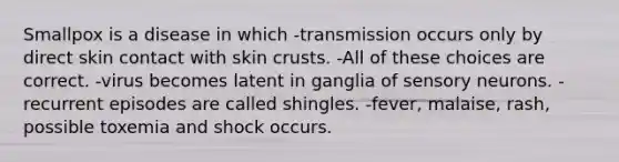 Smallpox is a disease in which -transmission occurs only by direct skin contact with skin crusts. -All of these choices are correct. -virus becomes latent in ganglia of sensory neurons. -recurrent episodes are called shingles. -fever, malaise, rash, possible toxemia and shock occurs.