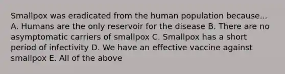 Smallpox was eradicated from the human population because... A. Humans are the only reservoir for the disease B. There are no asymptomatic carriers of smallpox C. Smallpox has a short period of infectivity D. We have an effective vaccine against smallpox E. All of the above