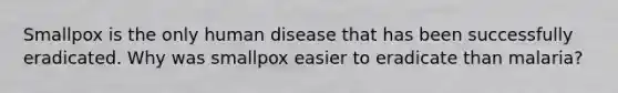 Smallpox is the only human disease that has been successfully eradicated. Why was smallpox easier to eradicate than malaria?