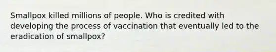 Smallpox killed millions of people. Who is credited with developing the process of vaccination that eventually led to the eradication of smallpox?