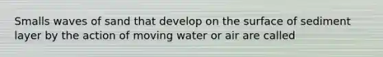 Smalls waves of sand that develop on the surface of sediment layer by the action of moving water or air are called