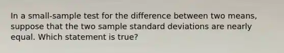 In a small-sample test for the difference between two means, suppose that the two sample standard deviations are nearly equal. Which statement is true?