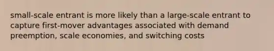 small-scale entrant is more likely than a large-scale entrant to capture first-mover advantages associated with demand preemption, scale economies, and switching costs