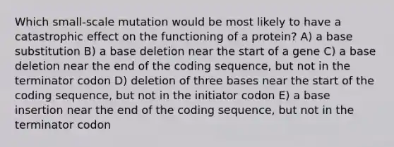 Which small-scale mutation would be most likely to have a catastrophic effect on the functioning of a protein? A) a base substitution B) a base deletion near the start of a gene C) a base deletion near the end of the coding sequence, but not in the terminator codon D) deletion of three bases near the start of the coding sequence, but not in the initiator codon E) a base insertion near the end of the coding sequence, but not in the terminator codon