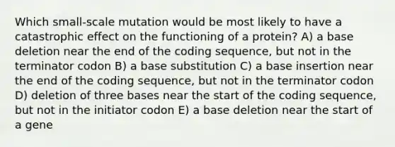 Which small-scale mutation would be most likely to have a catastrophic effect on the functioning of a protein? A) a base deletion near the end of the coding sequence, but not in the terminator codon B) a base substitution C) a base insertion near the end of the coding sequence, but not in the terminator codon D) deletion of three bases near the start of the coding sequence, but not in the initiator codon E) a base deletion near the start of a gene