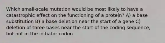 Which small-scale mutation would be most likely to have a catastrophic effect on the functioning of a protein? A) a base substitution B) a base deletion near the start of a gene C) deletion of three bases near the start of the coding sequence, but not in the initiator codon