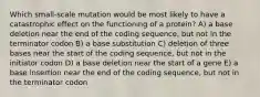 Which small-scale mutation would be most likely to have a catastrophic effect on the functioning of a protein? A) a base deletion near the end of the coding sequence, but not in the terminator codon B) a base substitution C) deletion of three bases near the start of the coding sequence, but not in the initiator codon D) a base deletion near the start of a gene E) a base insertion near the end of the coding sequence, but not in the terminator codon