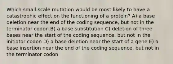 Which small-scale mutation would be most likely to have a catastrophic effect on the functioning of a protein? A) a base deletion near the end of the coding sequence, but not in the terminator codon B) a base substitution C) deletion of three bases near the start of the coding sequence, but not in the initiator codon D) a base deletion near the start of a gene E) a base insertion near the end of the coding sequence, but not in the terminator codon