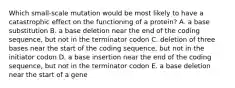 Which small-scale mutation would be most likely to have a catastrophic effect on the functioning of a protein? A. a base substitution B. a base deletion near the end of the coding sequence, but not in the terminator codon C. deletion of three bases near the start of the coding sequence, but not in the initiator codon D. a base insertion near the end of the coding sequence, but not in the terminator codon E. a base deletion near the start of a gene