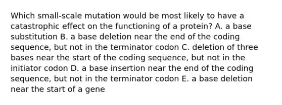 Which small-scale mutation would be most likely to have a catastrophic effect on the functioning of a protein? A. a base substitution B. a base deletion near the end of the coding sequence, but not in the terminator codon C. deletion of three bases near the start of the coding sequence, but not in the initiator codon D. a base insertion near the end of the coding sequence, but not in the terminator codon E. a base deletion near the start of a gene