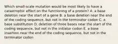 Which small-scale mutation would be most likely to have a catastrophic effect on the functioning of a protein? A. a base deletion near the start of a gene B. a base deletion near the end of the coding sequence, but not in the terminator codon C. a base substitution D. deletion of three bases near the start of the coding sequence, but not in the initiator codon E. a base insertion near the end of the coding sequence, but not in the terminator codon