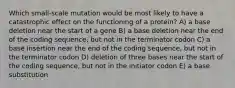 Which small-scale mutation would be most likely to have a catastrophic effect on the functioning of a protein? A) a base deletion near the start of a gene B) a base deletion near the end of the coding sequence, but not in the terminator codon C) a base insertion near the end of the coding sequence, but not in the terminator codon D) deletion of three bases near the start of the coding sequence, but not in the initiator codon E) a base substitution