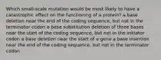 Which small-scale mutation would be most likely to have a catastrophic effect on the functioning of a protein? a base deletion near the end of the coding sequence, but not in the terminator codon a base substitution deletion of three bases near the start of the coding sequence, but not in the initiator codon a base deletion near the start of a gene a base insertion near the end of the coding sequence, but not in the terminator codon