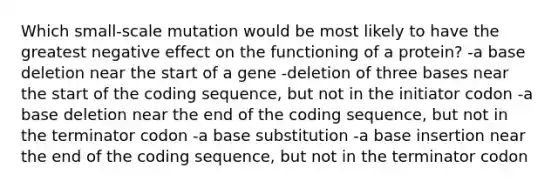 Which small-scale mutation would be most likely to have the greatest negative effect on the functioning of a protein? -a base deletion near the start of a gene -deletion of three bases near the start of the coding sequence, but not in the initiator codon -a base deletion near the end of the coding sequence, but not in the terminator codon -a base substitution -a base insertion near the end of the coding sequence, but not in the terminator codon