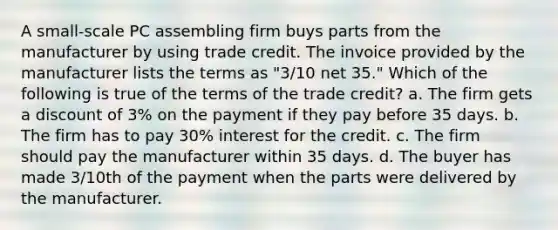 A small-scale PC assembling firm buys parts from the manufacturer by using trade credit. The invoice provided by the manufacturer lists the terms as "3/10 net 35." Which of the following is true of the terms of the trade credit? a. The firm gets a discount of 3% on the payment if they pay before 35 days. b. The firm has to pay 30% interest for the credit. c. The firm should pay the manufacturer within 35 days. d. The buyer has made 3/10th of the payment when the parts were delivered by the manufacturer.