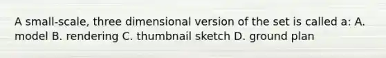 A small-scale, three dimensional version of the set is called a: A. model B. rendering C. thumbnail sketch D. ground plan