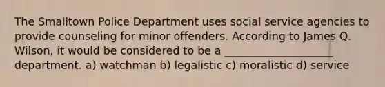 The Smalltown Police Department uses social service agencies to provide counseling for minor offenders. According to James Q. Wilson, it would be considered to be a ____________________ department. a) watchman b) legalistic c) moralistic d) service