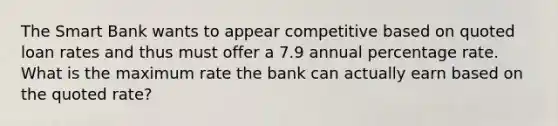 The Smart Bank wants to appear competitive based on quoted loan rates and thus must offer a 7.9 annual percentage rate. What is the maximum rate the bank can actually earn based on the quoted rate?