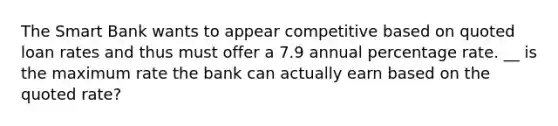 The Smart Bank wants to appear competitive based on quoted loan rates and thus must offer a 7.9 annual percentage rate. __ is the maximum rate the bank can actually earn based on the quoted rate?