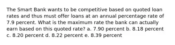 The Smart Bank wants to be competitive based on quoted loan rates and thus must offer loans at an annual percentage rate of 7.9 percent. What is the maximum rate the bank can actually earn based on this quoted rate? a. 7.90 percent b. 8.18 percent c. 8.20 percent d. 8.22 percent e. 8.39 percent