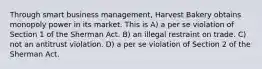 Through smart business management, Harvest Bakery obtains monopoly power in its market. This is​ A) ​a per se violation of Section 1 of the Sherman Act. B) ​an illegal restraint on trade. C) ​not an antitrust violation. D) ​a per se violation of Section 2 of the Sherman Act.