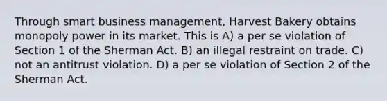 Through smart business management, Harvest Bakery obtains monopoly power in its market. This is​ A) ​a per se violation of Section 1 of the Sherman Act. B) ​an illegal restraint on trade. C) ​not an antitrust violation. D) ​a per se violation of Section 2 of the Sherman Act.