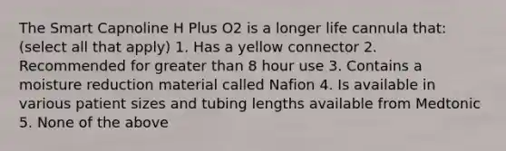 The Smart Capnoline H Plus O2 is a longer life cannula that: (select all that apply) 1. Has a yellow connector 2. Recommended for greater than 8 hour use 3. Contains a moisture reduction material called Nafion 4. Is available in various patient sizes and tubing lengths available from Medtonic 5. None of the above