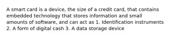 A smart card is a device, the size of a credit card, that contains embedded technology that stores information and small amounts of software, and can act as 1. Identification instruments 2. A form of digital cash 3. A data storage device