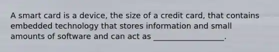 A smart card is a device, the size of a credit card, that contains embedded technology that stores information and small amounts of software and can act as __________________.