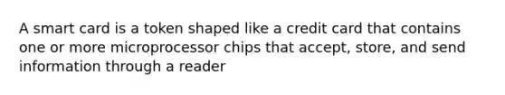 A smart card is a token shaped like a credit card that contains one or more microprocessor chips that accept, store, and send information through a reader