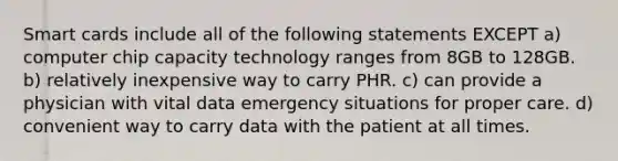 Smart cards include all of the following statements EXCEPT a) computer chip capacity technology ranges from 8GB to 128GB. b) relatively inexpensive way to carry PHR. c) can provide a physician with vital data emergency situations for proper care. d) convenient way to carry data with the patient at all times.