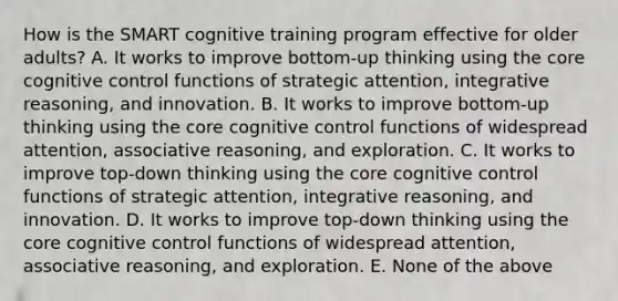 How is the SMART cognitive training program effective for older adults? A. It works to improve bottom-up thinking using the core cognitive control functions of strategic attention, integrative reasoning, and innovation. B. It works to improve bottom-up thinking using the core cognitive control functions of widespread attention, associative reasoning, and exploration. C. It works to improve top-down thinking using the core cognitive control functions of strategic attention, integrative reasoning, and innovation. D. It works to improve top-down thinking using the core cognitive control functions of widespread attention, associative reasoning, and exploration. E. None of the above