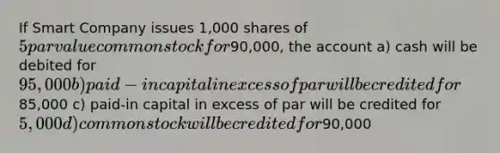 If Smart Company issues 1,000 shares of 5 par value common stock for90,000, the account a) cash will be debited for 95,000 b) paid-in capital in excess of par will be credited for85,000 c) paid-in capital in excess of par will be credited for 5,000 d) common stock will be credited for90,000